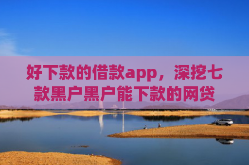 好下款的借款app，深挖七款黑户黑户能下款的网贷