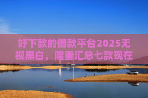 好下款的借款平台2025无视黑白，隆重汇总七款现在黑户能下款的网贷
