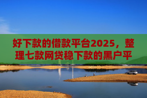 好下款的借款平台2025，整理七款网贷稳下款的黑户平台