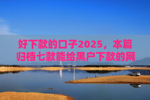 好下款的口子2025，本篇归档七款能给黑户下款的网贷