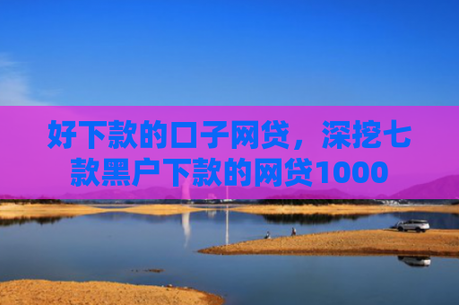 好下款的口子网贷，深挖七款黑户下款的网贷1000