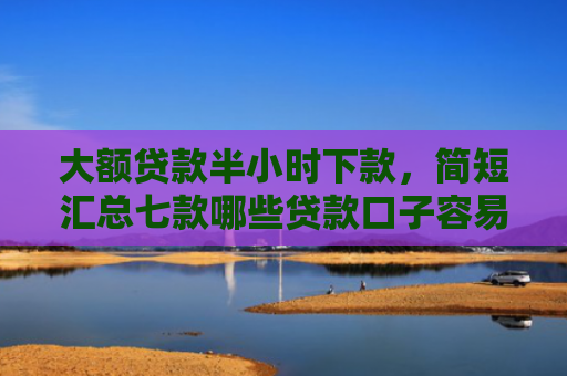 大额贷款半小时下款，简短汇总七款哪些贷款口子容易下款