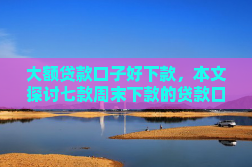 大额贷款口子好下款，本文探讨七款周末下款的贷款口子