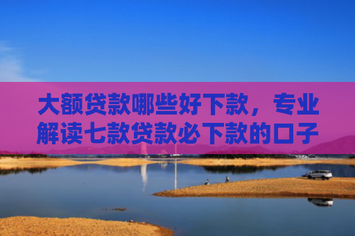 大额贷款哪些好下款，专业解读七款贷款必下款的口子最新