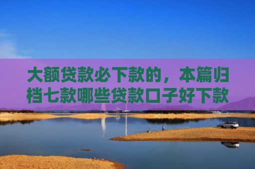 大额贷款必下款的，本篇归档七款哪些贷款口子好下款