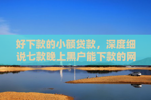 好下款的小额贷款，深度细说七款晚上黑户能下款的网贷