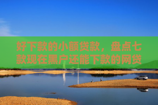 好下款的小额贷款，盘点七款现在黑户还能下款的网贷
