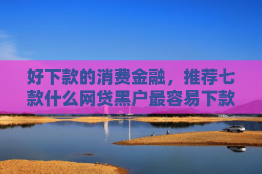好下款的消费金融，推荐七款什么网贷黑户最容易下款