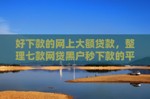 好下款的网上大额贷款，整理七款网贷黑户秒下款的平台