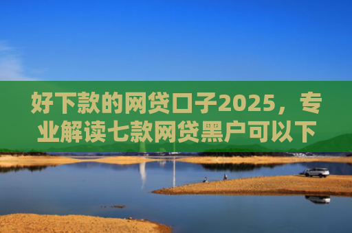 好下款的网贷口子2025，专业解读七款网贷黑户可以下款的