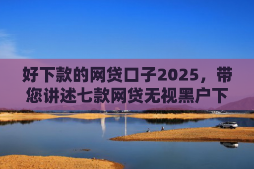 好下款的网贷口子2025，带您讲述七款网贷无视黑户下款快
