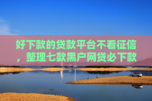 好下款的贷款平台不看征信，整理七款黑户网贷必下款新口子
