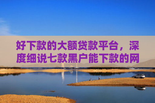 好下款的大额贷款平台，深度细说七款黑户能下款的网贷300