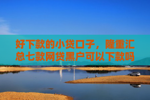 好下款的小贷口子，隆重汇总七款网贷黑户可以下款吗