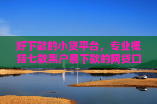好下款的小贷平台，专业概括七款黑户易下款的网贷口子