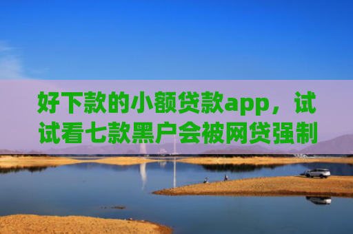 好下款的小额贷款app，试试看七款黑户会被网贷强制下款吗