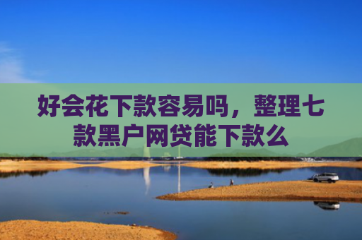 好会花下款容易吗，整理七款黑户网贷能下款么
