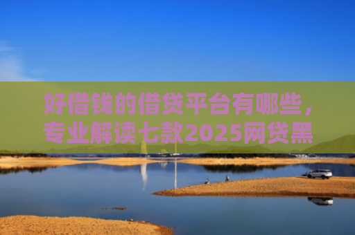 好借钱的借贷平台有哪些，专业解读七款2025网贷黑户可下款