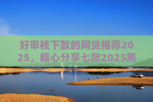 好审核下款的网贷推荐2025，精心分享七款2025黑户必下款网贷