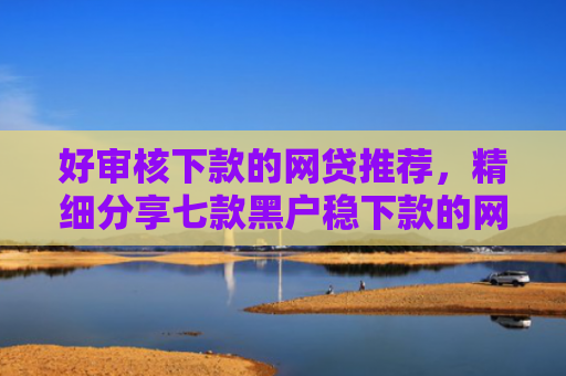 好审核下款的网贷推荐，精细分享七款黑户稳下款的网贷