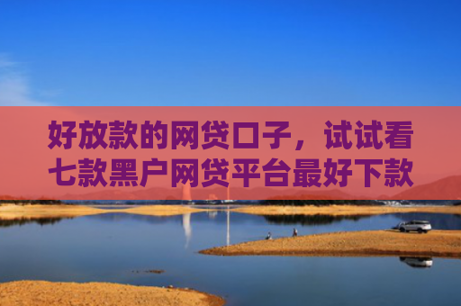 好放款的网贷口子，试试看七款黑户网贷平台最好下款