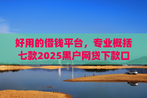 好用的借钱平台，专业概括七款2025黑户网贷下款口子app