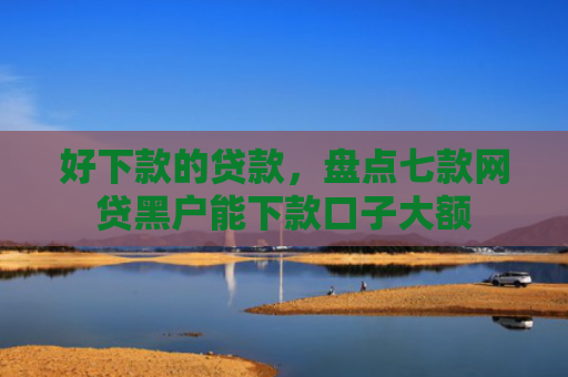 好下款的贷款，盘点七款网贷黑户能下款口子大额