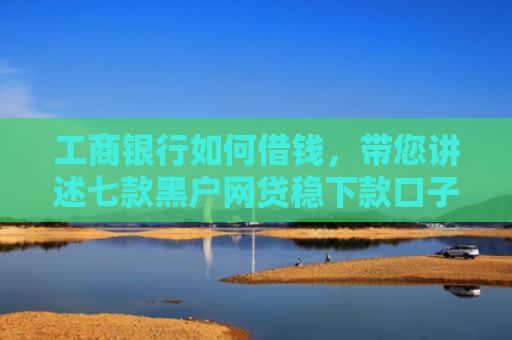工商银行如何借钱，带您讲述七款黑户网贷稳下款口子