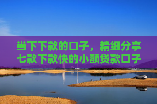 当下下款的口子，精细分享七款下款快的小额贷款口子
