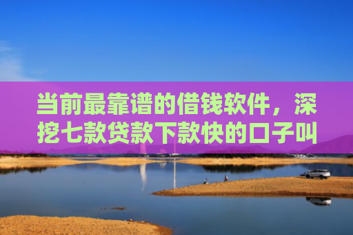 当前最靠谱的借钱软件，深挖七款贷款下款快的口子叫啥