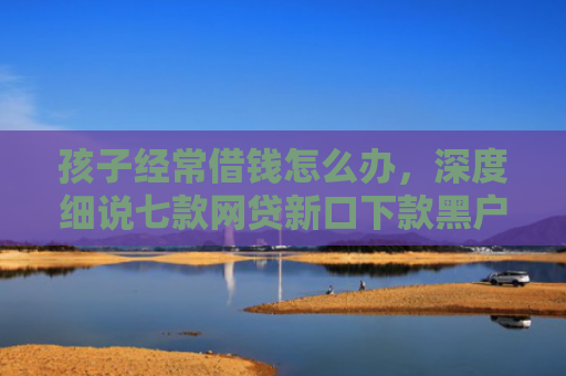 孩子经常借钱怎么办，深度细说七款网贷新口下款黑户
