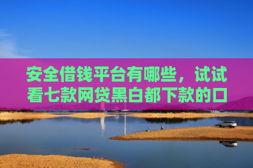 安全借钱平台有哪些，试试看七款网贷黑白都下款的口子