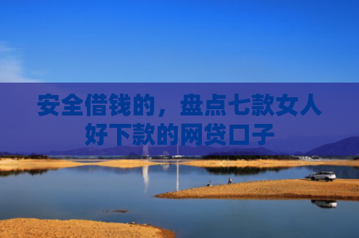 安全借钱的，盘点七款女人好下款的网贷口子