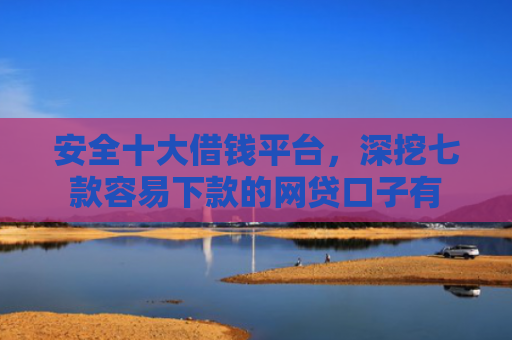 安全十大借钱平台，深挖七款容易下款的网贷口子有