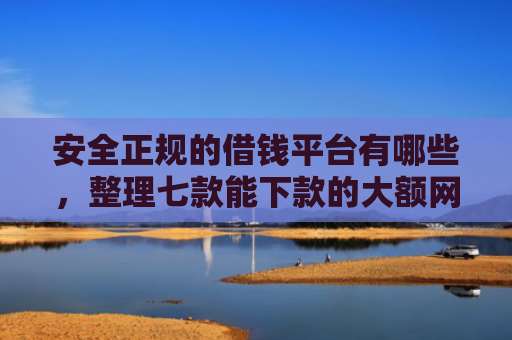 安全正规的借钱平台有哪些，整理七款能下款的大额网贷口子