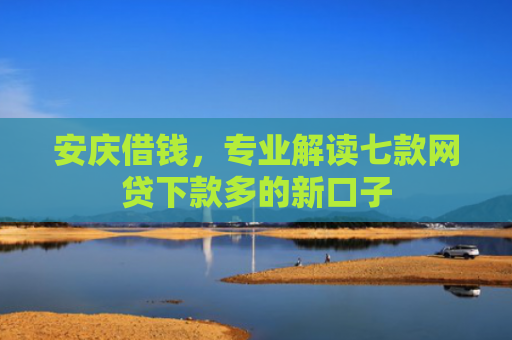 安庆借钱，专业解读七款网贷下款多的新口子