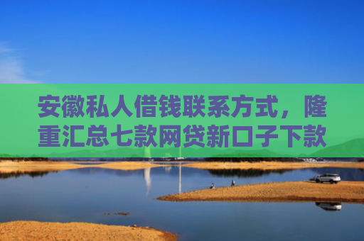 安徽私人借钱联系方式，隆重汇总七款网贷新口子下款快的