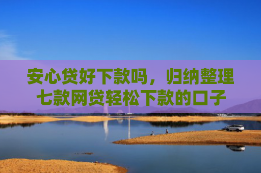 安心贷好下款吗，归纳整理七款网贷轻松下款的口子