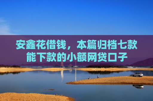 安鑫花借钱，本篇归档七款能下款的小额网贷口子