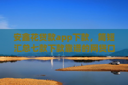 安鑫花贷款app下款，简短汇总七款下款靠谱的网贷口子