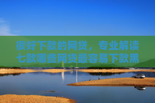 很好下款的网贷，专业解读七款哪些网贷最容易下款黑户