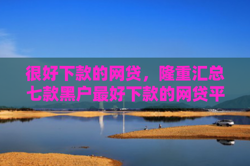 很好下款的网贷，隆重汇总七款黑户最好下款的网贷平台