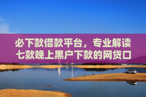 必下款借款平台，专业解读七款晚上黑户下款的网贷口子
