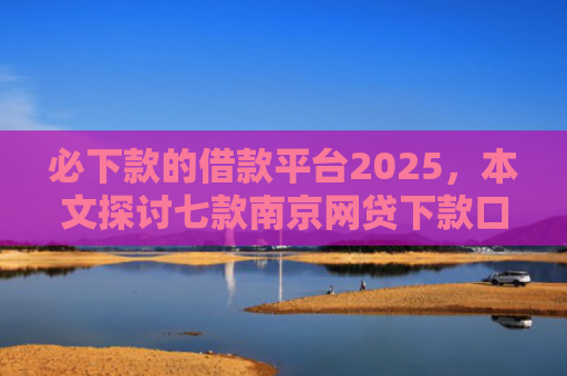必下款的借款平台2025，本文探讨七款南京网贷下款口子多吗吗