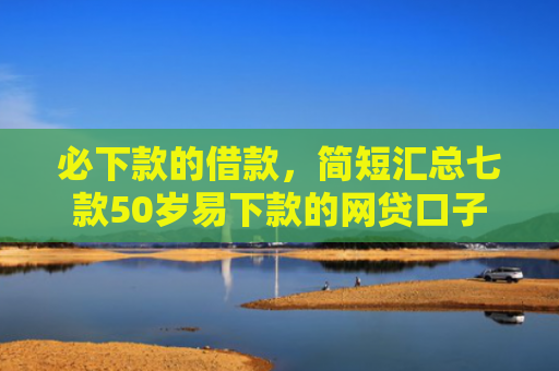 必下款的借款，简短汇总七款50岁易下款的网贷口子
