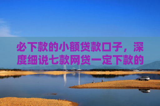必下款的小额贷款口子，深度细说七款网贷一定下款的口子