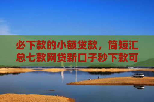 必下款的小额贷款，简短汇总七款网贷新口子秒下款可靠吗