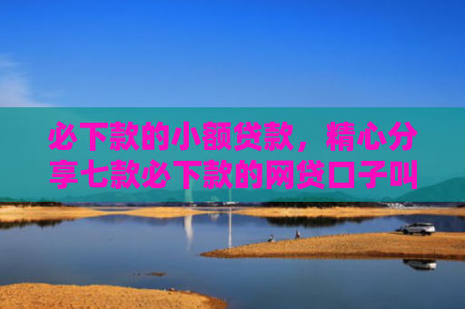 必下款的小额贷款，精心分享七款必下款的网贷口子叫金