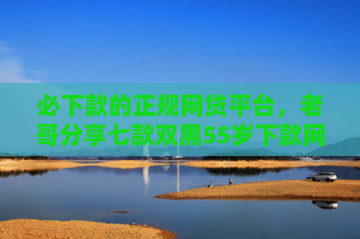 必下款的正规网贷平台，老哥分享七款双黑55岁下款网贷口子