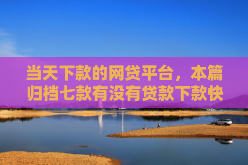 当天下款的网贷平台，本篇归档七款有没有贷款下款快的口子